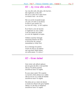 Poezii - Vol. 7 - Cîntarea Cîntãrilor mele - Caietul 1

81 - Aº vrea din ochi...
Aº vrea din ochi, din glas, din lacrimi,
din rugãciune ºi din cînt
din tot ce simt sã-Þi spun Isuse
ca nimeni încã - un cuvînt.
Dar un cuvînt sã poatã-ncape
cît cred, cît simt ºi cît doresc
în felu-n care numai Þie
aº vrea sã-l strig... ºi sã-l ºoptesc.
În el fiorii-a mii de lacrimi
ºi rugãciuni aº vrea s-adun
a mii de imnuri de iubire
ºi-a mii de împãcãri sã spun.
Cãldura soarelui întreagã
mireasma lumilor de flori
ai fericirilor de veacuri
nenumãraþi ºi sfinþi fiori.
ªi cu întreaga lor putere
sã pot sã strig ºi sã ºoptesc
aºa cum doar odatã numai
un suflet poate: Te iubesc!

82 - Gem inimi
Gem inimi sub adîncã apãsare
povara grea de-abia o mai purtãm
adu-ne Tu dorita uºurare
ascultã-ne Isuse Te rugãm.
În ceas amar copiii Tãi suspinã
cu lacrimi zilnic pîinea ne-o udãm
adu-ne-un loc ºi-o clipã de hodinã
ascultã-ne Isuse Te rugãm.
De-atîþia ani cu valuri de durere
ºi munþi de sfîºieri din greu luptãm
adune-o zi de-alin ºi mîngîiere
ascultã-ne Isuse Te rugãm.

Pag. 73

 