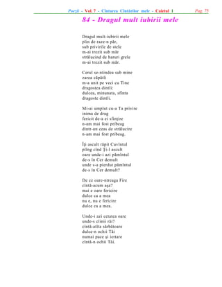 Poezii - Vol. 7 - Cîntarea Cîntãrilor mele - Caietul 1

84 - Dragul mult iubirii mele
Dragul mult-iubirii mele
plin de raze-n pãr,
sub privirile de stele
m-ai trezit sub mãr
strãlucind de haruri grele
m-ai trezit sub mãr.
Cerul se-ntindea sub mine
zarea cãpãtîi
m-a unit pe veci cu Tine
dragostea dintîi:
dulcea, minunata, sfînta
dragoste dintîi.
Mi-ai umplut cu-a Ta privire
inima de drag
fericit de-a ei sfinþire
n-am mai fost pribeag
dintr-un ceas de strãlucire
n-am mai fost pribeag.
Îþi ascult rãpit Cuvîntul
plîng cînd Þi-l ascult
oare unde-i azi pãmîntul
de-s în Cer demult
unde s-a pierdut pãmîntul
de-s în Cer demult?
De ce oare-ntreaga Fire
cîntã-acum aºa?
mai e oare fericire
dulce ca a mea
nu e, nu e fericire
dulce ca a mea.
Unde-i azi cetatea oare
unde-s cîinii rãi?
cîntã-atîta sãrbãtoare
dulce-n ochii Tãi
numai pace ºi iertare
cîntã-n ochii Tãi.

Pag. 75

 