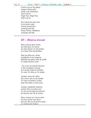 Pag. 76

Poezii - Vol. 7 - Cîntarea Cîntãrilor mele - Caietul 1
Cîntã ca un roi de-albine
cîmpu-n floare plin
zãrile-s de tainã pline
totul e divin
lîngã Tine, lîngã Tine
totul e divin.
Þes cununi de rouã zorii
sã ne-anine-n pãr
fericiþi nemuritorii
cununaþi sub mãr
Nunþii Sfinte, Sãrbãtorii
cununaþi sub mãr.

85 - Deºi-a trecut
Deºi-a trecut atîta vreme
de cînd Isuse Te urmez,
de cînd iubirea Ta mã-ncîntã
ºi-n harul Tãu mã desfãtez.
Deºi de-atîþia ani, atîtea
am pãtimit ºi-am sîngerat,
plãtindu-mi partea mea de jertfã
în slujba Þelului curat.
- Eu ºi-azi cu-aceeaºi bucurie
ºi dor nestãpînit în piept
ca-n prima clipã de credinþã
Te caut, Te chem ºi Te aºtept...
Acelaºi cîntec de iubire
din ziua-n care m-am predat
Þi-l port în inimã ºi astãzi
doar mai adînc ºi mai curat.
Acelaºi simþãmînt statornic
acelaºi duh ºi-acelaºi crez
în care m-am legat de-atuncea
pe-aceeaºi cale sã-Þi urmez.
Doar vremea ce-a trecut atîta
îmi face graiul mai duios
privirea mai ne-ntoarsã-n urmã
ºi viitorul mai frumos.

 