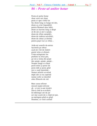 Poezii - Vol. 7 - Cîntarea Cîntãrilor mele - Caietul 1

86 - Peste-al anilor hotar
Peste-al anilor hotar
rãsar zorii noi rãsar
peste ei spre vîrful lor
fac drum lung cu lungu-mi dor,
drum cu crini împodobit
pentru Domnul meu Iubit,
drum cu lacrimi lung ºi drept
cã de ani ºi ani L-aºtept,
drum de sfinte aºteptãri,
drum de rodnice-ascultãri,
drum de cîntec ºi dorinþi
pentru paºii Lui ce sfinþi...
Arde-mi soarele de-amiaz
lacrimile pe obraz
uscã-mi vînt de rãsãrit
graiul stins ºi chinuit.
Urme-nsîngerate las
prafului la orice pas,
jar mi-e inima din piept
dar aºtept, aºtept, aºtept...
Noapte lungã s-a lãsat
peste-ntins ºi peste lat
peste duh ºi peste gînd
nici o razã luminînd...
Numai mîinile se-ntind
dupã zãri ce nu cuprind
numai ochii se deschid
cãtre Dincolo de zid.
Bate ceasu-nfiorat
miezul nopþii-ntîrziat
ah - ºi nici n-am tresãrit
Slava cînd m-a-nvãluit.
ªi-ndelungii ani de jar
azi mai scurþi de-o clipã-mi par,
ne-nþelegem gînd cu gînd:
Doamne, ai venit curînd!

Pag. 77

 