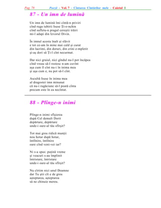 Pag. 78

Poezii - Vol. 7 - Cîntarea Cîntãrilor mele - Caietul 1

87 - Un imn de luminã
Un imn de luminã îmi cîntã-n priviri
cînd ruga iubirii Isuse Þi-o-nchin
cînd sufletu-n pragul cereºtii trãiri
mi-l adapi din Izvorul Divin.
În imnul acesta înalt ºi slãvit
e tot ce-am în mine mai cald ºi curat
din lacrimi, din doruri, din crini e-mpletit
ºi-aº dori sã Þi-l cînt necurmat.
Dar nici graiul, nici gîndul nu-l pot încãpea
cînd vreau sã-l rostesc n-am cuvînt
aºa cum îl cînt nu-i în inima mea
ºi aºa cum e, nu pot sã-l cînt.
Ascultã Isuse în inima mea
al dragostei imn minunat
cã nu-i rugãciune sã-l poatã cînta
precum este în ea necîntat.

88 - Plînge-n inimi
Plînge-n inimi sfîºierea
dupã Cel demult Dorit
depãrtare, depãrtare
unde-i oare-al tãu sfîrºit?
Tot mai greu ridicã munþii
nou hotar dupã hotar,
întîlnire, întîlnire
oare cînd veni-vei iar?
Ni s-a spus: puþinã vreme
ºi veacuri s-au împlinit
întristare, întristare
unde-i oare-al tãu sfîrºit?
Nu cîrtim nici unul Doamne
dar Tu ºtii cît e de greu
aºteptarea, aºteptarea
sã ne chinuie mereu.

 