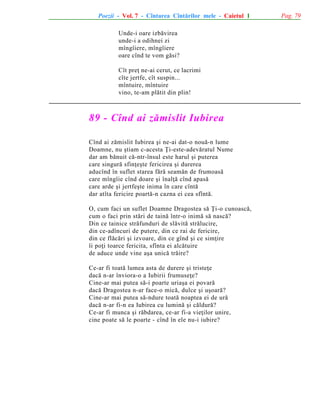 Poezii - Vol. 7 - Cîntarea Cîntãrilor mele - Caietul 1
Unde-i oare izbãvirea
unde-i a odihnei zi
mîngîiere, mîngîiere
oare cînd te vom gãsi?
Cît preþ ne-ai cerut, ce lacrimi
cîte jertfe, cît suspin...
mîntuire, mîntuire
vino, te-am plãtit din plin!

89 - Cînd ai zãmislit Iubirea
Cînd ai zãmislit Iubirea ºi ne-ai dat-o nouã-n lume
Doamne, nu ºtiam c-acesta Þi-este-adevãratul Nume
dar am bãnuit cã-ntr-însul este harul ºi puterea
care singurã sfinþeºte fericirea ºi durerea
aducînd în suflet starea fãrã seamãn de frumoasã
care mîngîie cînd doare ºi înalþã cînd apasã
care arde ºi jertfeºte inima în care cîntã
dar atîta fericire poartã-n cazna ei cea sfîntã.
O, cum faci un suflet Doamne Dragostea sã Þi-o cunoascã,
cum o faci prin stãri de tainã într-o inimã sã nascã?
Din ce tainice strãfunduri de slãvitã strãlucire,
din ce-adîncuri de putere, din ce rai de fericire,
din ce flãcãri ºi izvoare, din ce gînd ºi ce simþire
îi poþi toarce fericita, sfînta ei alcãtuire
de aduce unde vine aºa unicã trãire?
Ce-ar fi toatã lumea asta de durere ºi tristeþe
dacã n-ar înviora-o a Iubirii frumuseþe?
Cine-ar mai putea sã-i poarte uriaºa ei povarã
dacã Dragostea n-ar face-o micã, dulce ºi uºoarã?
Cine-ar mai putea sã-ndure toatã noaptea ei de urã
dacã n-ar fi-n ea Iubirea cu luminã ºi cãldurã?
Ce-ar fi munca ºi rãbdarea, ce-ar fi-a vieþilor unire,
cine poate sã le poarte - cînd în ele nu-i iubire?

Pag. 79

 