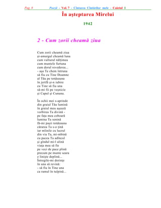 Pag. 8

Poezii - Vol. 7 - Cîntarea Cîntãrilor mele - Caietul 1

În aºteptarea Mirelui
1942

2 - Cum zorii cheamã ziua
Cum zorii cheamã ziua
ºi-amurgul cheamã luna
cum vulturul nãlþimea
cum muntele furtuna
cum dorul revederea...
- aºa Te chem întruna
sã fiu cu Tine Doamne
al Tãu pe totdeauna
în jertfã ºi-n iubire
cu Tine sã fiu una
sã-mi fii pe veºnicie
ºi Capul ºi Cununa.
În ochii mei s-aprinde
din graiul Tãu luminã
în graiul meu aºeazã
vorbirea Ta divinã pe faþa mea coboarã
lumina Ta seninã
fã-mi paºii totdeauna
cãrarea Ta s-o þinã
iar mîinile cu lucrul
din via Ta, mi-mbinã
cu pacea Ta adîncul
ºi gîndul mi-l alinã
viaþa mea sã fie
pe veci de pace plinã
precum pe munte seara
e liniºte deplinã...
Întregile-mi dorinþe
în una sã revinã:
- sã fiu în Tine una
ca ramul în tulpinã...

 