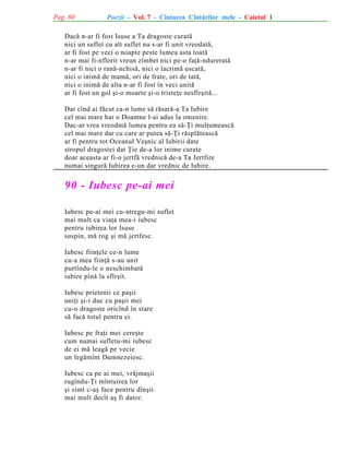 Pag. 80

Poezii - Vol. 7 - Cîntarea Cîntãrilor mele - Caietul 1

Dacã n-ar fi fost Isuse a Ta dragoste curatã
nici un suflet cu alt suflet nu s-ar fi unit vreodatã,
ar fi fost pe veci o noapte peste lumea asta toatã
n-ar mai fi-nflorit vreun zîmbet nici pe-o faþã-ndureratã
n-ar fi nici o ranã-nchisã, nici o lacrimã uscatã,
nici o inimã de mamã, ori de frate, ori de tatã,
nici o inimã de alta n-ar fi fost în veci unitã
ar fi fost un gol ºi-o moarte ºi-o tristeþe nesfîrºitã...
Dar cînd ai fãcut ca-n lume sã rãsarã-a Ta Iubire
cel mai mare har o Doamne l-ai adus la omenire.
Dac-ar vrea vreodatã lumea pentru ea sã-Þi mulþumeascã
cel mai mare dar cu care ar putea sã-Þi rãsplãteascã
ar fi pentru tot Oceanul Veºnic al Iubirii date
stropul dragostei dat Þie de-a lor inime curate
doar aceasta ar fi-o jertfã vrednicã de-a Ta Jertfire
numai singurã Iubirea e-un dar vrednic de Iubire.

90 - Iubesc pe-ai mei
Iubesc pe-ai mei cu-ntregu-mi suflet
mai mult ca viaþa mea-i iubesc
pentru iubirea lor Isuse
suspin, mã rog ºi mã jertfesc.
Iubesc fiinþele ce-n lume
cu-a mea fiinþã s-au unit
purtîndu-le o neschimbatã
iubire pînã la sfîrºit.
Iubesc prietenii ce paºii
uniþi ºi-i duc cu paºii mei
cu-o dragoste oricînd în stare
sã facã totul pentru ei.
Iubesc pe fraþi mei cereºte
cum numai sufletu-mi iubesc
de ei mã leagã pe vecie
un legãmînt Dumnezeiesc.
Iubesc ca pe ai mei, vrãjmaºii
rugîndu-Þi mîntuirea lor
ºi simt c-aº face pentru dînºii
mai mult decît aº fi dator.

 