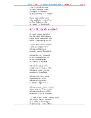 Poezii - Vol. 7 - Cîntarea Cîntãrilor mele - Caietul 1
- Dar în iubirile acestea
în toate-i un hotar ceresc
o margine la care toate
se sting, se ºterg ºi se sfîrºesc.
Numa-n iubirea Ta Isuse
n-am nici hotar ºi nici sfîrºit
pe Tine Te iubesc atîta
pe cît eºti Tu: Nemãrginit!

91 - O, cît de vrednic
O, cît de vrednic de iubire
eºti Tu Slãvit Stãpîn Ceresc
dar ce puþini sînt azi pe lume
cei ce Te-aºteaptã ºi doresc.
Tu care doar iubirea noastrã
o ceri ºi o aºtepþi mereu
iubirea unicã ºi mare
cum cere numai Dumnezeu.
Iubirea sincerã - mai naltã
ca orice timp ºi orice zid
în faþa cãreia ºi Cerul
ºi Veºnicia se deschid.
Iubirea tainicã ce-ntrece
tot ce-i mai vrednic de iubit
iubirea ce rodeºte veºnic
nemicºorat ºi nesfîrºit.
Iubirea dusã pîn-la jertfã
ºi pînã dincolo de ea,
iubirea unicã ºi sfîntã
de-acelaºi sînge cu a Ta.
Iubirea cum de zeci de veacuri
mereu spre noi Þi-ai revãrsat
iubirea noastrã pentru Tine
de-un preþ la fel de minunat...
- O, cum aº vrea sã-mi cresc un suflet
mai nalt ca tot ce-i omenesc
cu el adînc ºi fãrã margini
cît pentru toþi - sã Te iubesc.

Pag. 81

 
