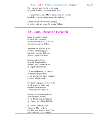 Poezii - Vol. 7 - Cîntarea Cîntãrilor mele - Caietul 1
Ce-s valurile care mã þin ºi mã atrag
cu teamã ºi iubire, cu tremur ºi cu drag?
- M-am avîntat... ºi-n Marea Luminii m-am cuprins
iar cînd a ei seninuri deasupra-mi s-au întins
Simþit-am fericirea fiorului nespus
cã sînt pe veci un picur din Marea Ta Isus.

94 - Isus, Oceanul Fericirii
Isuse, Oceanul Fericirii
ºi Vieþii fãrã de hotar
din Tine-mi izvorãsc ºi-n Tine
mi-ntorc izvoarele de har.
Aºa cum din afundul mãrii,
cu albul norilor cuprins,
ies ploile ce-aduc belºugul
peste-al ogoarelor întins.
Iar dupã ce înviorate
în urmã holdele rãmîn
aceleaºi ploi se varsã rîuri
în largul valurilor sîn.
Tot astfel Doamne revãrsarea
de har ºi binecuvîntãri
ce-mi umple pînã peste margini
a inimii adînci cãmãri.
Cînd din belºug le verºi în mine
ºi mã trimiþi la fraþii mei
ce-nviorãri ºi bucurie
Tu faci sã plouã peste ei.
Iar dupã ce se-mprospãteazã
acel nepreþuit pãmînt
în rîu de mulþumiri ºi lacrimi
se reîntorc spre Sînu-Þi Sfînt.
În Cercu-acesta al Vieþii
Tu eºti ºi Mare ºi Izvor
din Tine vin, ºi-ntorc spre Tine
cei ce se nasc ºi cei ce mor.

Pag. 83

 