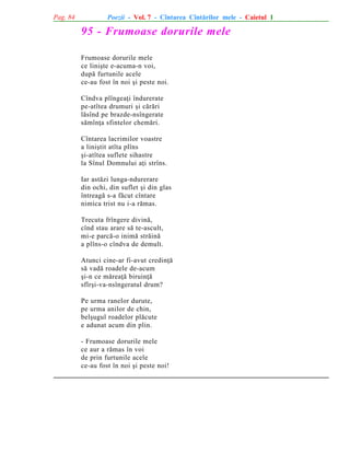 Pag. 84

Poezii - Vol. 7 - Cîntarea Cîntãrilor mele - Caietul 1

95 - Frumoase dorurile mele
Frumoase dorurile mele
ce liniºte e-acuma-n voi,
dupã furtunile acele
ce-au fost în noi ºi peste noi.
Cîndva plîngeaþi îndurerate
pe-atîtea drumuri ºi cãrãri
lãsînd pe brazde-nsîngerate
sãmînþa sfintelor chemãri.
Cîntarea lacrimilor voastre
a liniºtit atîta plîns
ºi-atîtea suflete sihastre
la Sînul Domnului aþi strîns.
Iar astãzi lunga-ndurerare
din ochi, din suflet ºi din glas
întreagã s-a fãcut cîntare
nimica trist nu i-a rãmas.
Trecuta frîngere divinã,
cînd stau arare sã te-ascult,
mi-e parcã-o inimã strãinã
a plîns-o cîndva de demult.
Atunci cine-ar fi-avut credinþã
sã vadã roadele de-acum
ºi-n ce mãreaþã biruinþã
sfîrºi-va-nsîngeratul drum?
Pe urma ranelor durute,
pe urma anilor de chin,
belºugul roadelor plãcute
e adunat acum din plin.
- Frumoase dorurile mele
ce aur a rãmas în voi
de prin furtunile acele
ce-au fost în noi ºi peste noi!

 