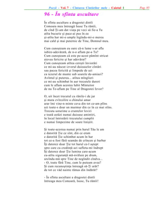 Poezii - Vol. 7 - Cîntarea Cîntãrilor mele - Caietul 1

96 - În sfînta ascultare
În sfînta ascultare a dragostei dintîi
Comoara mea întreagã Isuse Tu rãmîi,
de cînd Þi-am dat viaþa pe veci sã fie-a Ta
atîta bucurie ºi pace-ai pus în ea
ºi-atîta har mi-o umple legîndu-mi-o mereu
mai cald ºi mai puternic de Tine, Domnul meu.
Cum cunoºteam eu oare cã-n lume s-ar afla
iubire-adevãratã, de n-o aflam pe-a Ta?
Cum cunoºteam cã este pe-acest pãmînt stricat
aievea fericire ºi har adevãrat?
Cum cunoºteam atîtea cereºti înviorãri
ce mi-au nãscut izvorul duioaselor cîntãri
sau pacea fericitã ºi limpede de azi
ca iezerul de munte sub soarele de-amiazi?
Avîntul ºi puterea... atîtea mîngîieri
ce mi-au schimbat în aur trecutele dureri
cum le aflam acestea Iubit Mîntuitor
de nu Te-aflam pe Tine al Dragostei Izvor?
O, uit încet trecutul cu rãnile-i de jar
ºi muta zvîrcolire a chinului amar
arar îmi vine-n minte ceva din tot ce-am plîns
azi toate-s doar un murmur din ce în ce mai stîns.
Trecuta usturime a cruntelor loviri
e toatã astãzi numai duioase amintiri,
în locul întristãrii trecutului cumplit
e numai limpezime de soare liniºtit.
ªi toate-acestea numai prin harul Tãu le am
e datoritã Þie ce sînt, din ce eram
e datoritã Þie schimbat acum în har
tot ce-a fost fãrã seamãn de crîncen ºi barbar
Îþi datorez doar Þie tot harul ce-l aºtept
spre care cu credinþã azi sufletu-mi îndrept
Îþi datorez doar Þie lumina care-acum
cu-atîta siguranþã mã-nvãluie pe drum,
urcîndu-mã spre Tine de negîndit cîndva...
- O, toate fãrã Tine, cum le puteam avea?
ªi cum recunoºtinþa întreagã sã-Þi arãt?
de tot ce vãd nainte rãmas din îndãrãt?
- În sfînta ascultare a dragostei dintîi
întreaga mea Comoarã, Isuse, Tu rãmîi!

Pag. 85

 