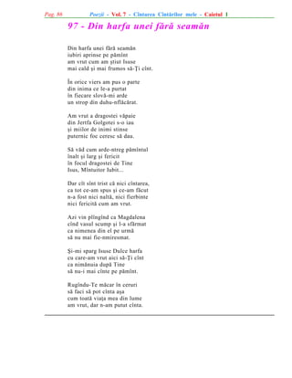 Pag. 86

Poezii - Vol. 7 - Cîntarea Cîntãrilor mele - Caietul 1

97 - Din harfa unei fãrã seamãn
Din harfa unei fãrã seamãn
iubiri aprinse pe pãmînt
am vrut cum am ºtiut Isuse
mai cald ºi mai frumos sã-Þi cînt.
În orice viers am pus o parte
din inima ce le-a purtat
în fiecare slovã-mi arde
un strop din duhu-nflãcãrat.
Am vrut a dragostei vãpaie
din Jertfa Golgotei s-o iau
ºi miilor de inimi stinse
puternic foc ceresc sã dau.
Sã vãd cum arde-ntreg pãmîntul
înalt ºi larg ºi fericit
în focul dragostei de Tine
Isus, Mîntuitor Iubit...
Dar cît sînt trist cã nici cîntarea,
ca tot ce-am spus ºi ce-am fãcut
n-a fost nici naltã, nici fierbinte
nici fericitã cum am vrut.
Azi vin plîngînd ca Magdalena
cînd vasul scump ºi l-a sfãrmat
ca nimenea din el pe urmã
sã nu mai fie-nmiresmat.
ªi-mi sparg Isuse Dulce harfa
cu care-am vrut aici sã-Þi cînt
ca nimãnuia dupã Tine
sã nu-i mai cînte pe pãmînt.
Rugîndu-Te mãcar în ceruri
sã faci sã pot cînta aºa
cum toatã viaþa mea din lume
am vrut, dar n-am putut cînta.

 