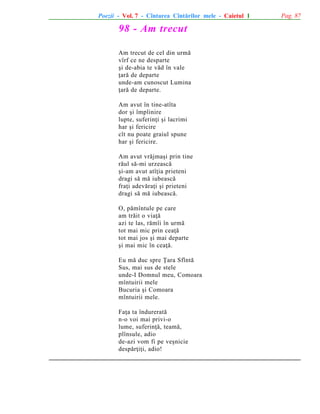 Poezii - Vol. 7 - Cîntarea Cîntãrilor mele - Caietul 1

98 - Am trecut
Am trecut de cel din urmã
vîrf ce ne desparte
ºi de-abia te vãd în vale
þarã de departe
unde-am cunoscut Lumina
þarã de departe.
Am avut în tine-atîta
dor ºi împlinire
lupte, suferinþi ºi lacrimi
har ºi fericire
cît nu poate graiul spune
har ºi fericire.
Am avut vrãjmaºi prin tine
rãul sã-mi urzeascã
ºi-am avut atîþia prieteni
dragi sã mã iubeascã
fraþi adevãraþi ºi prieteni
dragi sã mã iubeascã.
O, pãmîntule pe care
am trãit o viaþã
azi te las, rãmîi în urmã
tot mai mic prin ceaþã
tot mai jos ºi mai departe
ºi mai mic în ceaþã.
Eu mã duc spre Þara Sfîntã
Sus, mai sus de stele
unde-I Domnul meu, Comoara
mîntuirii mele
Bucuria ºi Comoara
mîntuirii mele.
Faþa ta îndureratã
n-o voi mai privi-o
lume, suferinþã, teamã,
plînsule, adio
de-azi vom fi pe veºnicie
despãrþiþi, adio!

Pag. 87

 