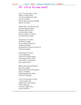 Pag. 88

Poezii - Vol. 7 - Cîntarea Cîntãrilor mele - Caietul 1

99 - Cît ai Tu mai mult!
Cît ai Tu mai mult ca alþii
Sfînt ºi Veºnic Mire
cît mai scumpã decît toate
este-a Ta iubire
mai de preþ ca lumea-ntreagã
dulcea Ta iubire.
Glasul Tãu cel sfînt îmi pare
cel mai drag din lume
Numele iubirii Tale-i
cel mai dulce Nume
Fericit ºi-Ales ºi Veºnic
Cel mai Dulce Nume.
Necuprinsa Ta iubire
inima mi-o leagã
de-aº rãmîne lîngã Tine
veºnicia-ntreagã
în genunchi s-ascult Cuvîntu-Þi
veºnicia-ntreagã.
Frumuseþea Ta Isuse
n-are-asemãnare
cine-ar fi sã poatã spune
cît de drag mi-eºti oare?
care cîntec, care lacrimi
pot a spune oare?
Dintre mii de-aleºi Fãptura
pot a Þi-o alege
Glasul Tãu din mii de glasuri
pot a-L înþelege
cîntã-ntreaga mea fiinþã
cînd Þi-L înþelege.
Cît ai Tu mai mult ca alþii
- slavã veºnic Þie
lîngã Tine-i totul numai
imn de bucurie
veºnicia, lîngã Tine-i
imn de bucurie.

 