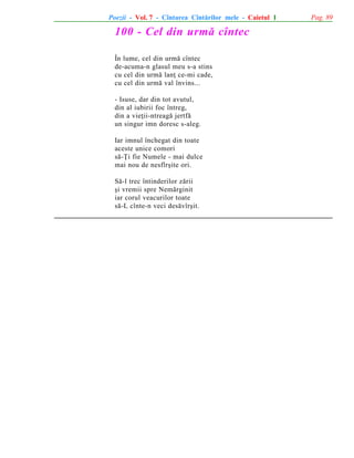Poezii - Vol. 7 - Cîntarea Cîntãrilor mele - Caietul 1

100 - Cel din urmã cîntec
În lume, cel din urmã cîntec
de-acuma-n glasul meu s-a stins
cu cel din urmã lanþ ce-mi cade,
cu cel din urmã val învins...
- Isuse, dar din tot avutul,
din al iubirii foc întreg,
din a vieþii-ntreagã jertfã
un singur imn doresc s-aleg.
Iar imnul închegat din toate
aceste unice comori
sã-Þi fie Numele - mai dulce
mai nou de nesfîrºite ori.
Sã-l trec întinderilor zãrii
ºi vremii spre Nemãrginit
iar corul veacurilor toate
sã-L cînte-n veci desãvîrºit.

Pag. 89

 