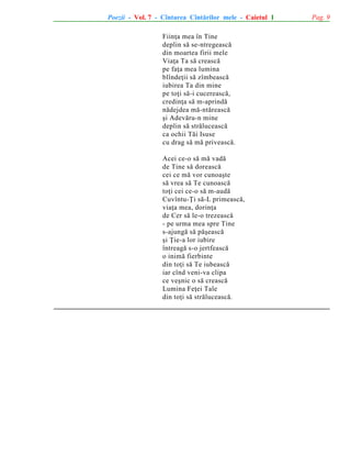 Poezii - Vol. 7 - Cîntarea Cîntãrilor mele - Caietul 1
Fiinþa mea în Tine
deplin sã se-ntregeascã
din moartea firii mele
Viaþa Ta sã creascã
pe faþa mea lumina
blîndeþii sã zîmbeascã
iubirea Ta din mine
pe toþi sã-i cucereascã,
credinþa sã m-aprindã
nãdejdea mã-ntãreascã
ºi Adevãru-n mine
deplin sã strãluceascã
ca ochii Tãi Isuse
cu drag sã mã priveascã.
Acei ce-o sã mã vadã
de Tine sã doreascã
cei ce mã vor cunoaºte
sã vrea sã Te cunoascã
toþi cei ce-o sã m-audã
Cuvîntu-Þi sã-L primeascã,
viaþa mea, dorinþa
de Cer sã le-o trezeascã
- pe urma mea spre Tine
s-ajungã sã pãºeascã
ºi Þie-a lor iubire
întreagã s-o jertfeascã
o inimã fierbinte
din toþi sã Te iubeascã
iar cînd veni-va clipa
ce veºnic o sã creascã
Lumina Feþei Tale
din toþi sã strãluceascã.

Pag. 9

 