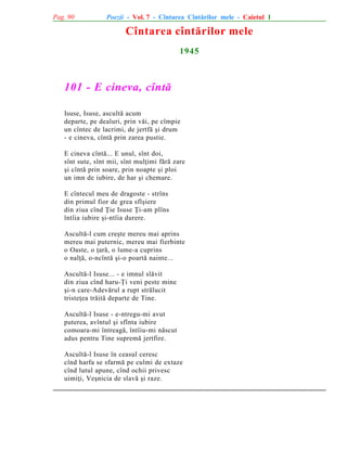 Pag. 90

Poezii - Vol. 7 - Cîntarea Cîntãrilor mele - Caietul 1

Cîntarea cîntãrilor mele
1945

101 - E cineva, cîntã
Isuse, Isuse, ascultã acum
departe, pe dealuri, prin vãi, pe cîmpie
un cîntec de lacrimi, de jertfã ºi drum
- e cineva, cîntã prin zarea pustie.
E cineva cîntã... E unul, sînt doi,
sînt sute, sînt mii, sînt mulþimi fãrã zare
ºi cîntã prin soare, prin noapte ºi ploi
un imn de iubire, de har ºi chemare.
E cîntecul meu de dragoste - strîns
din primul fior de grea sfîºiere
din ziua cînd Þie Isuse Þi-am plîns
întîia iubire ºi-ntîia durere.
Ascultã-l cum creºte mereu mai aprins
mereu mai puternic, mereu mai fierbinte
o Oaste, o þarã, o lume-a cuprins
o nalþã, o-ncîntã ºi-o poartã nainte...
Ascultã-l Isuse... - e imnul slãvit
din ziua cînd haru-Þi veni peste mine
ºi-n care-Adevãrul a rupt strãlucit
tristeþea trãitã departe de Tine.
Ascultã-l Isuse - e-ntregu-mi avut
puterea, avîntul ºi sfînta iubire
comoara-mi întreagã, întîiu-mi nãscut
adus pentru Tine supremã jertfire.
Ascultã-l Isuse în ceasul ceresc
cînd harfa se sfarmã pe culmi de extaze
cînd lutul apune, cînd ochii privesc
uimiþi, Veºnicia de slavã ºi raze.

 