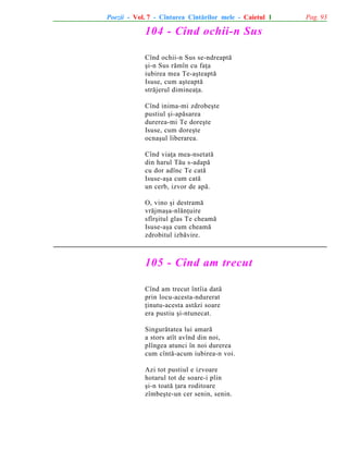 Poezii - Vol. 7 - Cîntarea Cîntãrilor mele - Caietul 1

104 - Cînd ochii-n Sus
Cînd ochii-n Sus se-ndreaptã
ºi-n Sus rãmîn cu faþa
iubirea mea Te-aºteaptã
Isuse, cum aºteaptã
strãjerul dimineaþa.
Cînd inima-mi zdrobeºte
pustiul ºi-apãsarea
durerea-mi Te doreºte
Isuse, cum doreºte
ocnaºul liberarea.
Cînd viaþa mea-nsetatã
din harul Tãu s-adapã
cu dor adînc Te catã
Isuse-aºa cum catã
un cerb, izvor de apã.
O, vino ºi destramã
vrãjmaºa-nlãnþuire
sfîrºitul glas Te cheamã
Isuse-aºa cum cheamã
zdrobitul izbãvire.

105 - Cînd am trecut
Cînd am trecut întîia datã
prin locu-acesta-ndurerat
þinutu-acesta astãzi soare
era pustiu ºi-ntunecat.
Singurãtatea lui amarã
a stors atît avînd din noi,
plîngea atunci în noi durerea
cum cîntã-acum iubirea-n voi.
Azi tot pustiul e izvoare
hotarul tot de soare-i plin
ºi-n toatã þara roditoare
zîmbeºte-un cer senin, senin.

Pag. 93

 
