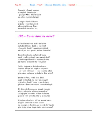 Pag. 94

Poezii - Vol. 7 - Cîntarea Cîntãrilor mele - Caietul 1

Trecutul sfîºierii noastre
e rãsplãtit îmbelºugat...
- pãzeºte Mînã Sfîntã rodul
cu-atîtea lacrimi cîºtigat!
Alungã-i lupii ºi lãcusta
ºi pune-i îngeri pãzitori
cã pentru fiecare floare
am suferit de-atîtea ori.

106 - Ce-ai dori tu oare?
Ce-ai dori tu oare inimã-ntristatã
suflete sãrmane dupã ce suspini?
- bunurile lumii? - ceaþã-mprãºtiatã
astãzi par de-a pururi, mîine sînt ruini!
Inimi frãmîntate, suflete sãrmane
dupã ce-alergaþi voi, oare ce-aþi dori?
- frumuseþea lumii? - lacrime ºi rane
ce încîntã astãzi mîine va-ngrozi.
Suflet singuratic, inimã-ntristatã
oare ce doreºti tu, dupã ce suspini?
- ai vãzut o floare? - vine toamna-ndatã
ºi s-a dus parfumul ºi-i rãmîn doar spini!
Inimã-nsetatã, suflet fãrã pace
dupã ce te zbaþi tu, oare ce doreºti?
- fericirea lumii? - nor ce se desface
piere-n clipa-n care crezi c-o dobîndeºti!
Ce doreºti sãrmane, ce aºtepþi tu oare
slavã, prietenie, zbor ne-mpiedicat?
- n-aºtepta zadarnic, lumea nu le are
ºi-ai sã vezi aceasta cînd te-ai înºelat.
Cauþi tu mîntuirea? - Ea e, numai ea ea
singura comoarã suflete sãrac!
de-o adapi cu lacrimi, de-o porþi în vãpaie
ºi-o hrãneºti cu sînge, vei avea-o-n veac!

 