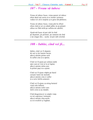 Poezii - Vol. 7 - Cîntarea Cîntãrilor mele - Caietul 1

107 - Vreau sã iubesc
Vreau sã iubesc Isuse, vreau pururi sã iubesc
chiar dacã toþi aceia ce-n inimã-i primesc
vedea-voi cã-n suspine ºi-n greu mã pãrãsesc.
Vreau sã iubesc Isuse, vreau pîn-la sfîrºit
chiar cînd ºi cei ce-odatã adînc m-au preþuit
cãlca-vor fãrã milã pe sufletu-mi zdrobit.
Ajutã-mã Isuse sã pot iubi la rînd
pe duºmani, pe prieteni, pe oamenii de rînd
c-un singur dor, - acela: sã pot iubi oricînd.

108 - Iubite, cînd vei fi...
Iubite, cînd vei fi departe
de sori ºi de lumini încins
adu-þi aminte prima razã
în suflet cine þi-a aprins.
Cînd vei fi-ajuns pe culmea naltã
spre care-ai vrut ºi te-ai luptat,
adu-þi aminte mîna care
la primii paºi te-a ajutat.
Cînd vei fi-ajuns stãpîn pe harul
cereºtii lumii de melodii
adu-þi aminte cine-n suflet
þi-a scris întîile-armonii.
Cînd vei fi-ajuns cu-ntreg hotarul
vieþii tale înflorit
adu-þi aminte ochii care
întîii crini þi-au rãsãdit.
Cînd dragostea-þi va umple viaþa
cu tot cuprinsu-i minunat,
adu-þi aminte sînu-acela
ce te-a-ncãlzit ºi legãnat.

Pag. 95

 
