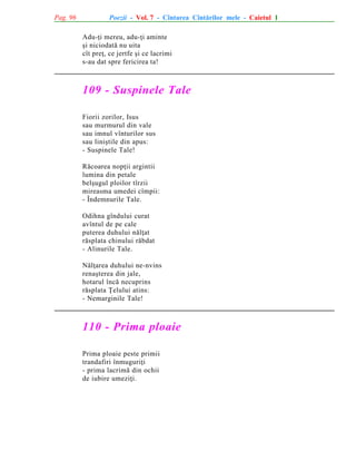 Pag. 96

Poezii - Vol. 7 - Cîntarea Cîntãrilor mele - Caietul 1
Adu-þi mereu, adu-þi aminte
ºi niciodatã nu uita
cît preþ, ce jertfe ºi ce lacrimi
s-au dat spre fericirea ta!

109 - Suspinele Tale
Fiorii zorilor, Isus
sau murmurul din vale
sau imnul vînturilor sus
sau liniºtile din apus:
- Suspinele Tale!
Rãcoarea nopþii argintii
lumina din petale
belºugul ploilor tîrzii
mireasma umedei cîmpii:
- Îndemnurile Tale.
Odihna gîndului curat
avîntul de pe cale
puterea duhului nãlþat
rãsplata chinului rãbdat
- Alinurile Tale.
Nãlþarea duhului ne-nvins
renaºterea din jale,
hotarul încã necuprins
rãsplata Þelului atins:
- Nemarginile Tale!

110 - Prima ploaie
Prima ploaie peste primii
trandafiri înmuguriþi
- prima lacrimã din ochii
de iubire umeziþi.

 