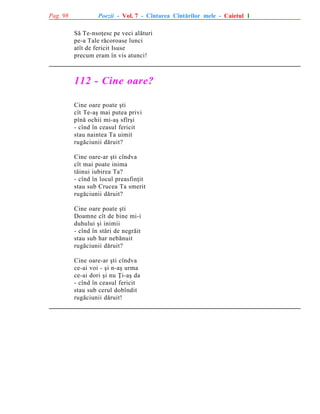 Pag. 98

Poezii - Vol. 7 - Cîntarea Cîntãrilor mele - Caietul 1
Sã Te-nsoþesc pe veci alãturi
pe-a Tale rãcoroase lunci
atît de fericit Isuse
precum eram în vis atunci!

112 - Cine oare?
Cine oare poate ºti
cît Te-aº mai putea privi
pînã ochii mi-aº sfîrºi
- cînd în ceasul fericit
stau naintea Ta uimit
rugãciunii dãruit?
Cine oare-ar ºti cîndva
cît mai poate inima
tãinui iubirea Ta?
- cînd în locul preasfinþit
stau sub Crucea Ta smerit
rugãciunii dãruit?
Cine oare poate ºti
Doamne cît de bine mi-i
duhului ºi inimii
- cînd în stãri de negrãit
stau sub har nebãnuit
rugãciunii dãruit?
Cine oare-ar ºti cîndva
ce-ai voi - ºi n-aº urma
ce-ai dori ºi nu Þi-aº da
- cînd în ceasul fericit
stau sub cerul dobîndit
rugãciunii dãruit!

 