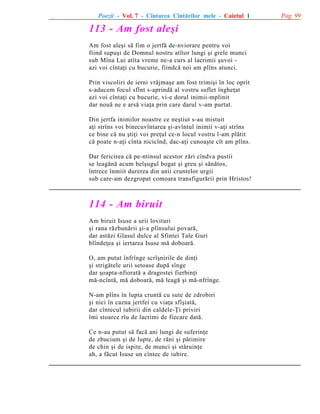 Poezii - Vol. 7 - Cîntarea Cîntãrilor mele - Caietul 1

113 - Am fost aleºi
Am fost aleºi sã fim o jertfã de-nviorare pentru voi
fiind supuºi de Domnul nostru atîtor lungi ºi grele munci
sub Mîna Lui atîta vreme ne-a curs al lacrimii ºuvoi azi voi cîntaþi cu bucurie, fiindcã noi am plîns atunci.
Prin viscoliri de ierni vrãjmaºe am fost trimiºi în loc oprit
s-aducem focul sfînt s-aprindã al vostru suflet îngheþat
azi voi cîntaþi cu bucurie, vi-e dorul inimii-mplinit
dar nouã ne e arsã viaþa prin care darul v-am purtat.
Din jertfa inimilor noastre ce neºtiut s-au mistuit
aþi strîns voi binecuvîntarea ºi-avîntul inimii v-aþi strîns
ce bine cã nu ºtiþi voi preþul ce-n locul vostru l-am plãtit
cã poate n-aþi cînta nicicînd, dac-aþi cunoaºte cît am plîns.
Dar fericirea cã pe-ntinsul acestor zãri cîndva pustii
se leagãnã acum belºugul bogat ºi greu ºi sãnãtos,
întrece înmiit durerea din anii cruntelor urgii
sub care-am dezgropat comoara transfigurãrii prin Hristos!

114 - Am biruit
Am biruit Isuse a urii lovituri
ºi rana rãzbunãrii ºi-a plînsului povarã,
dar astãzi Glasul dulce al Sfintei Tale Guri
blîndeþea ºi iertarea Isuse mã doboarã.
O, am putut înfrînge scrîºnirile de dinþi
ºi strigãtele urii setoase dupã sînge
dar ºoapta-nfioratã a dragostei fierbinþi
mã-ncîntã, mã doboarã, mã leagã ºi mã-nfrînge.
N-am plîns în lupta cruntã cu sute de zdrobiri
ºi nici în cazna jertfei cu viaþa sfîºiatã,
dar cîntecul iubirii din caldele-Þi priviri
îmi stoarce rîu de lacrimi de fiecare datã.
Ce n-au putut sã facã ani lungi de suferinþe
de zbucium ºi de lupte, de rãni ºi pãtimire
de chin ºi de ispite, de munci ºi stãruinþe
ah, a fãcut Isuse un cîntec de iubire.

Pag. 99

 