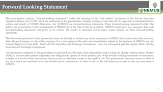 2
Forward Looking Statement
This presentation contains “forward-looking statements” within the meaning of the “safe harbor” provisions of the Private Securities
Litigation Reform Act of 1995. All of the statements in this presentation, whether written or oral, that refer to expected or anticipated future
actions and results of NEMUS Bioscience, Inc. (NEMUS) are forward-looking statements. These forward-looking statements reflect the
beliefs and expectations of the management of NEMUS as of the date of this presentation. NEMUS cannot give any assurance that such
forward-looking statements will prove to be correct. The reader is cautioned not to place undue reliance on these forward-looking
statements.
 
The information provided in this presentation does not identify or include any risk or exposures, of NEMUS that would materially adversely
affect the performance or risk of the company. For a description of the risks and uncertainties related to the business of NEMUS, see our
Annual Report on Form 10-K filed with the Securities and Exchange Commission and our subsequent periodic reports filed with the
Securities and Exchange Commission.
 
All information contained in this presentation is provided as of the date of the presentation and is subject to change without notice. Neither
NEMUS, nor any other person undertakes any obligation to update or revise publicly any of the forward-looking statements set out herein,
whether as a result of new information, future events or otherwise, except as required by law. This presentation does not convey an offer of
any type and is not intended to be, and should not be construed as, an offer to sell, or the solicitation of an offer to buy, any securities of
NEMUS.
 