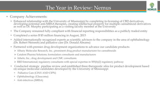 The Year in Review: Nemus
•  Company Achievements:
•  Enhanced relationship with the University of Mississippi by completing in-licensing of CBD derivatives,
developing potential anti-MRSA therapies, creating intellectual property for multiple cannabinoid derivatives
as well as Dr. Murphy participating as a visiting faculty member at the University
•  The Company remained fully compliant with financial reporting responsibilities as a publicly traded entity
•  Completed a series B $5 million financing in August, 2015
•  Added internationally recognized experts as scientific advisors to the company in the area of ophthalmology
(Dr. Robert Weinreb) and palliative care (Dr. Donald Abrams)
•  Partnered with premier drug development organizations to advance our candidate products:
Ø  Albany Molecular Research, Inc.; prominent drug product manufacturer for cannabinoids
Ø  Catalent Pharma Solutions; formulation consultants and manufacturers
Ø  Atheln, Inc.; drug development and CMC consultants
Ø  RRD International; regulatory consultants with special expertise in 505(b)(2) regulatory pathway
•  Conducted strategic pipeline review and established three therapeutic silos for product development based
on unique molecular candidates developed by the University of Mississippi
•  Palliative Care (CINV AND CIPN)
•  Ophthalmology (Glaucoma)
•  Anti-infectives (MRSA)
 