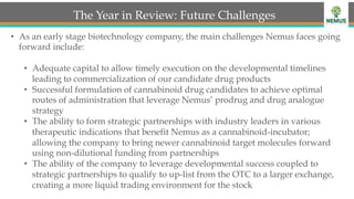 The Year in Review: Future Challenges
•  As an early stage biotechnology company, the main challenges Nemus faces going
forward include:
•  Adequate capital to allow timely execution on the developmental timelines
leading to commercialization of our candidate drug products
•  Successful formulation of cannabinoid drug candidates to achieve optimal
routes of administration that leverage Nemus’ prodrug and drug analogue
strategy
•  The ability to form strategic partnerships with industry leaders in various
therapeutic indications that benefit Nemus as a cannabinoid-incubator;
allowing the company to bring newer cannabinoid target molecules forward
using non-dilutional funding from partnerships
•  The ability of the company to leverage developmental success coupled to
strategic partnerships to qualify to up-list from the OTC to a larger exchange,
creating a more liquid trading environment for the stock
 