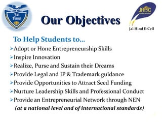 To Help Students to… Adopt or Hone Entrepreneurship Skills Inspire Innovation Realize, Purse and Sustain their Dreams Provide Legal and IP & Trademark guidance Provide Opportunities to Attract Seed Funding Nurture Leadership Skills and Professional Conduct Provide an Entrepreneurial Network through NEN  (at a national level and of international standards) Our Objectives Jai Hind E-Cell 