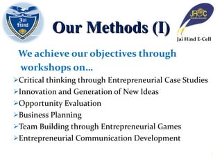 We achieve our objectives through  workshops on… Critical thinking through Entrepreneurial Case Studies Innovation and Generation of New Ideas Opportunity Evaluation Business Planning Team Building through Entrepreneurial Games Entrepreneurial Communication Development Our Methods (I) Jai Hind E-Cell 