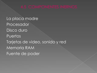 4.5 COMPONENTES INERNOS

La placa madre
Procesador
Disco duro
Puertos
Tarjetas de video, sonido y red
Memoria RAM
Fuente de poder
 