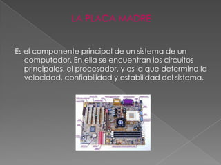 LA PLACA MADRE


Es el componente principal de un sistema de un
   computador. En ella se encuentran los circuitos
   principales, el procesador, y es la que determina la
   velocidad, confiabilidad y estabilidad del sistema.
 