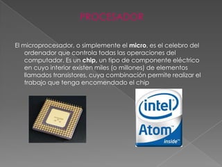 PROCESADOR

El microprocesador, o simplemente el micro, es el celebro del
    ordenador que controla todas las operaciones del
    computador. Es un chip, un tipo de componente eléctrico
    en cuyo interior existen miles (o millones) de elementos
    llamados transistores, cuya combinación permite realizar el
    trabajo que tenga encomendado el chip
 