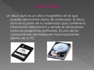 DISCO DURO

Un disco duro es un disco magnético en el que
  puedes almacenar datos de ordenador. El disco
  duro es la parte de tu ordenador que contiene la
  información electrónica y donde se almacenan
  todos los programas (software). Es uno de los
  componentes del hardware mas importantes
  dentro de tu PC
 