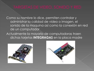 TARGETAS DE VIDEO, SONIDO Y RED

Como su nombre lo dice, permiten controlar y
  administrar la calidad de video o imagen, el
  sonido de la maquina así como la conexión en red
  de un computador
Actualmente la mayoría de computadoras traen
  dichas tarjetas INTEGRAGAS en la placa madre
 