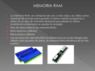 MEMORIA RAM

   La memoria RAM, se compone de uno o más chips y se utiliza como
    memoria de trabajo para guardar o borrar nuestros programas y
    datos. Es un tipo de memoria temporal que pierde sus datos
    cuando el computador se queda sin energía.
   Hay dos tipos básicos de memoria RAM:
   RAM dinámica (DRAM)
   RAM estática (SRAM)
   Los dos tipos de memoria RAM se diferencian en la tecnología que
    utilizan para guardar los datos, la memoria RAM dinámica es la más
    común.
 