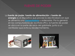 FUENTE DE PODER

La fuente de poder, fuente de alimentación o fuente de
   energía es el dispositivo que provee la electricidad con que
   se alimenta una computadora u ordenador. Por lo general,
   en las computadoras de escritorio (PC), la fuente de poder
   se ubica en la parte de atrás del gabinete, junto a un
   ventilador que evita su recalentamiento.
 