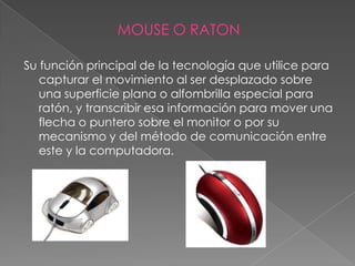MOUSE O RATON

Su función principal de la tecnología que utilice para
   capturar el movimiento al ser desplazado sobre
   una superficie plana o alfombrilla especial para
   ratón, y transcribir esa información para mover una
   flecha o puntero sobre el monitor o por su
   mecanismo y del método de comunicación entre
   este y la computadora.
 