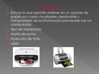 IMPRESORA
   Esta es la que permite obtener en un soporte de
    papel una copia visualizable, perdurable y
    transportable de la información procesada por un
    computador.
   Tipo de Impresoras:
   Matriz de punto
   Inyección de tinta
   Láser
 