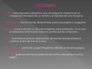 GLOSARIO
Buffer: (amortiguador) dispositivo que amortigua la violencia de un
    choque, la intensidad de un sonido o el trepidar de una maquina.

Background: (fondo) fondo determinado para una pagina o programa.

Bitmap: (mapa de bits) un tipo de imágenes para ordenador, en la que
    se almacena información sobre los puntos que la componen.

Font: (fuente)sirve para la elaboración de escritos donde podemos
   cambiar el tipo de fuente (color).

Plug And Play: (enchufe y jugar) Programa utilizado en diversos juegos.

Joystick: (palanca de mano) palanca de control utilizada en muchos
   juegos.
 