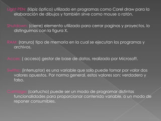 Light PEN: (lápiz óptico) utilizado en programas como Corel draw para la
    elaboración de dibujos y también sirve como mouse o ratón.

Shutdown: (cierre) elemento utilizado para cerrar paginas y proyectos, lo
   distinguimos con la figura X.

RAM: (ranura) tipo de memoria en la cual se ejecutan los programas y
  archivos.

Acces: ( acceso) gestor de base de datos, realizado por Microsoft.

Swithc: (interruptor) es una variable que solo puede tomar por valor dos
   valores opuestos. Por norma general, estos valores son: verdadero y
   falso.

Cartridge: (cartucho) puede ser un modo de programar distintas
   funcionalidades para proporcionar contenido variable, o un modo de
   reponer consumibles.
 