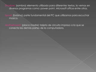 Shadow: (sombra) elemento utilizado para diferentes textos, lo vemos en
   diversos programas como: power point, Microsoft office entre otros.

Spool: (bobina) parte fundamental del PC que utilizamos para escuchar
   música.

Motherboard: (placa madre) tarjeta de circuito impreso a la que se
  conecta las demás partes de la computadora.
 