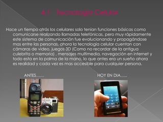 4.1 Tecnología Celular

Hace un tiempo atrás los celulares solo tenían funciones básicas como
  comunicarse realizando llamadas telefónicas, pero muy rápidamente
  este sistema de comunicación fue evolucionando y propagándose
  mas entre las personas, ahora la tecnología celular cuentan con
  cámaras de video, juegos 3D (Como no recordar de la antigua
  culebrita o memoria) , mensajes multimedia, navegación en internet y
  todo esta en la palma de la mano, lo que antes era un sueño ahora
  es realidad y cada vez es mas accesible para cualquier persona.

        ANTES……                            HOY EN DIA…..
 