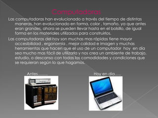 Computadoras
Las computadoras han evolucionado a través del tiempo de distintas
    maneras, han evolucionado en forma, color , tamaño, ya que antes
    eran grandes, ahora se pueden llevar hasta en el bolsillo, de igual
    forma en los materiales utilizados para construirlos.
Las computadoras del hoy son muchas mas rápidas tiene mayor
    accesibilidad , ergonomía , mejor calidad e imagen y muchas
    herramientas que hacen que el uso de un computador hoy en día
    sea mucho mas fácil de utilizarla y nos crea un ambiente de trabajo,
    estudio, o descanso con todas las comodidades y condiciones que
    se requieran según lo que hagamos.

         Antes……..                          Hoy en dia…..
 