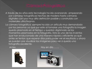 Cámara Fotográfica
A través de los años esta tecnología ha ido avanzando empezando
   por cámaras fotográficas hechas de madera hasta cámaras
   digitales con una muy alta definición posible y construida con
   materiales ultra livianos.
La cámara fotográfica siempre ha sido un articulo muy demandado
   por las personas ya que por este al tomarse una fotografía la imagen
   queda plasmada en el tiempo y quedan digámoslo así los
   momentos plasmados en la fotografía. Esta es uno de los inventos
   que han evolucionado de una manera rápida y eficiente ya que
   antes se tenían que esperar días para poder ver el resultado y ahora
   se pueden pre visualizar las imágenes para ver si quedo una
   fotografía excelente.
    Antes………..                   Hoy en día……..
 