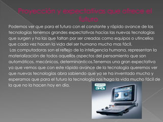 Proyección y expectativas que ofrece el
                     futuro
Podemos ver que para el futuro con el constante y rápido avance de las
tecnologías tenemos grandes expectativas hacías las nuevas tecnologías
que surgen y ha las que faltan por ser creadas como equipos o utincelios
que cada vez hacen la vida del ser humano mucho mas fácil.
 Las computadoras son el reflejo de la inteligencia humana, representan la
materialización de todos aquellos aspectos del pensamiento que son
automáticos, mecánicos, determinanticos.Tenemos una gran expectativa
ya que vemos que con este rápido avance de la tecnología queremos ver
que nuevas tecnologías abra sabiendo que ya se ha inventado mucho y
esperamos que para el futuro la tecnología nos haga la vida mucho fácil de
la que no la hacen hoy en día.
 