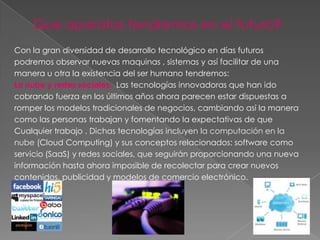 Que aparatos tendremos en el futuro?
Con la gran diversidad de desarrollo tecnológico en días futuros
podremos observar nuevas maquinas , sistemas y así facilitar de una
manera u otra la existencia del ser humano tendremos:
La nube y redes sociales: Las tecnologías innovadoras que han ido
cobrando fuerza en los últimos años ahora parecen estar dispuestas a
romper los modelos tradicionales de negocios, cambiando así la manera
como las personas trabajan y fomentando la expectativas de que
Cualquier trabajo . Dichas tecnologías incluyen la computación en la
nube (Cloud Computing) y sus conceptos relacionados: software como
servicio (SaaS) y redes sociales, que seguirán proporcionando una nueva
información hasta ahora imposible de recolectar para crear nuevos
contenidos, publicidad y modelos de comercio electrónico.
 