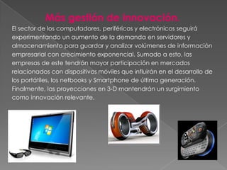 Más gestión de innovación.
El sector de los computadores, periféricos y electrónicos seguirá
experimentando un aumento de la demanda en servidores y
almacenamiento para guardar y analizar volúmenes de información
empresarial con crecimiento exponencial. Sumado a esto, las
empresas de este tendrán mayor participación en mercados
relacionados con dispositivos móviles que influirán en el desarrollo de
los portátiles, los netbooks y Smartphone de última generación.
Finalmente, las proyecciones en 3-D mantendrán un surgimiento
como innovación relevante.
 