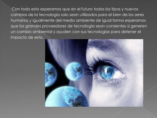 Con todo esto esperamos que en el futuro todos los tipos y nuevos
cambios de la tecnología solo sean utilizados para el bien de los seres
humanos y igualmente del medio ambiente de igual forma esperamos
que los grandes proveedores de tecnología sean consientes si generen
un cambio ambiental y ayuden con sus tecnologías para detener el
impacto de esta.
 