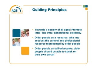 Guiding Principles
• Towards a society of all ages: Promote
inter- and intra- generational solidarity
• Older people as a resource: take into
account the cultural and professional
resource represented by older people
• Older people as self-advocates: older
people should be able to speak on
their own behalf
 