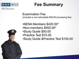 Fee Summary
Examination Fee
(includes a non-refundable $40.00 processing fee)
•NENA Members $420.00*
•Non-members $500.00*
•Study Guide $50.00
•Practice Test $75.00
•Study Guide &Practice Test $100.00
 